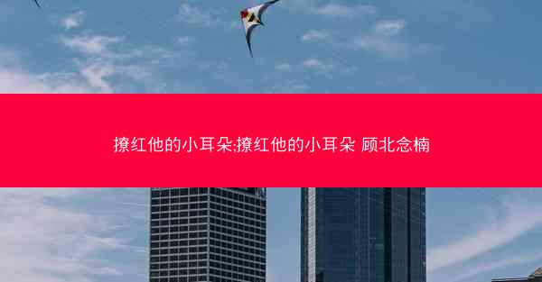 撩红他的小耳朵;撩红他的小耳朵 顾北念楠