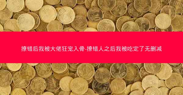 撩错后我被大佬狂宠入骨-撩错人之后我被吃定了无删减 撩错后我被大佬狂宠入骨-撩错人之后我被吃定了无删减