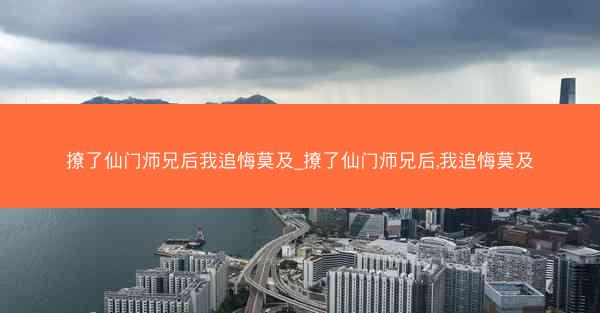 撩了仙门师兄后我追悔莫及_撩了仙门师兄后,我追悔莫及