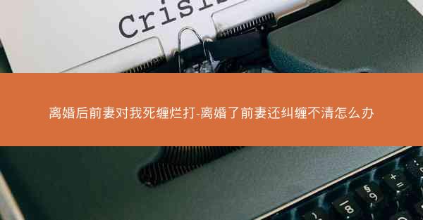 离婚后前妻对我死缠烂打-离婚了前妻还纠缠不清怎么办