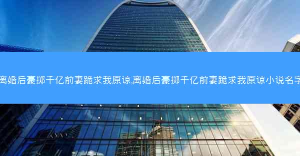 离婚后豪掷千亿前妻跪求我原谅,离婚后豪掷千亿前妻跪求我原谅小说名字