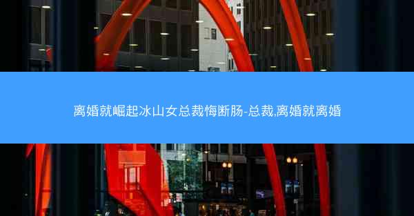 离婚就崛起冰山女总裁悔断肠-总裁,离婚就离婚 离婚就崛起冰山女总裁悔断肠-总裁,离婚就离婚