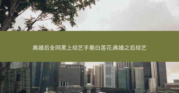 离婚后全网黑上综艺手撕白莲花;离婚之后综艺