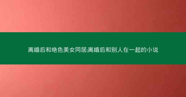 离婚后和绝色美女同居;离婚后和别人在一起的小说