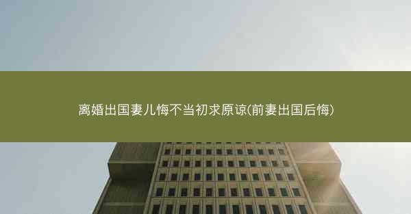 离婚出国妻儿悔不当初求原谅(前妻出国后悔)