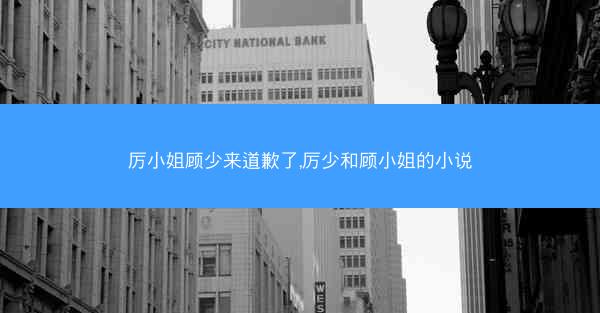 厉小姐顾少来道歉了,厉少和顾小姐的小说