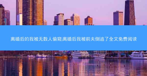 离婚后的我被无数人偷窥;离婚后我被前夫倒追了全文免费阅读