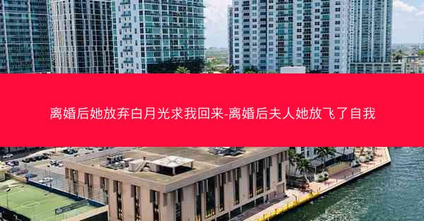 离婚后她放弃白月光求我回来-离婚后夫人她放飞了自我