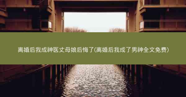 离婚后我成神医丈母娘后悔了(离婚后我成了男神全文免费)