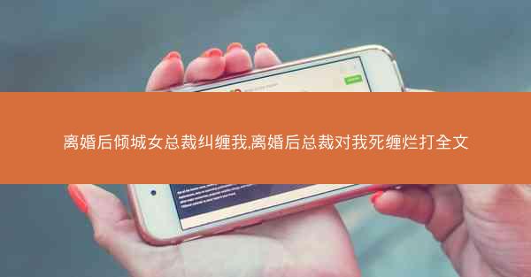 离婚后倾城女总裁纠缠我,离婚后总裁对我死缠烂打全文
