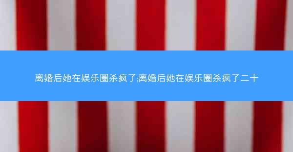 离婚后她在娱乐圈杀疯了;离婚后她在娱乐圈杀疯了二十