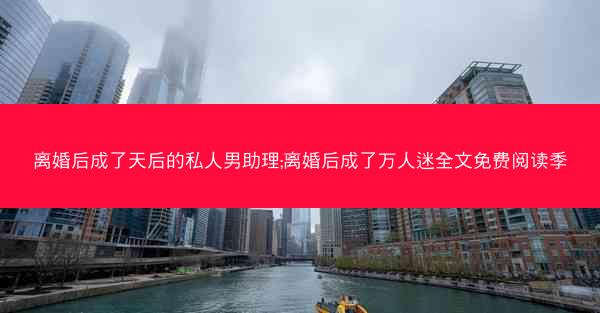 离婚后成了天后的私人男助理;离婚后成了万人迷全文免费阅读季