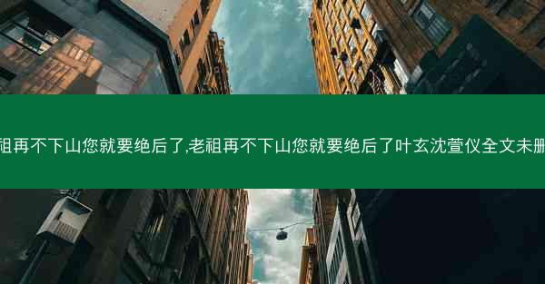 老祖再不下山您就要绝后了,老祖再不下山您就要绝后了叶玄沈萱仪全文未删减