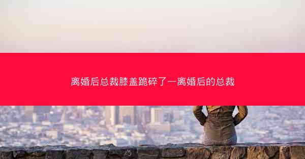 离婚后总裁膝盖跪碎了—离婚后的总裁 离婚后总裁膝盖跪碎了—离婚后的总裁