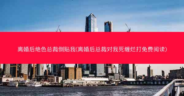 离婚后绝色总裁倒贴我(离婚后总裁对我死缠烂打免费阅读)