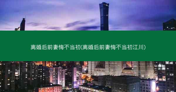 离婚后前妻悔不当初(离婚后前妻悔不当初江川)