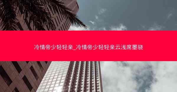 冷情帝少轻轻亲_冷情帝少轻轻亲云浅席墨骁 冷情帝少轻轻亲_冷情帝少轻轻亲云浅席墨骁