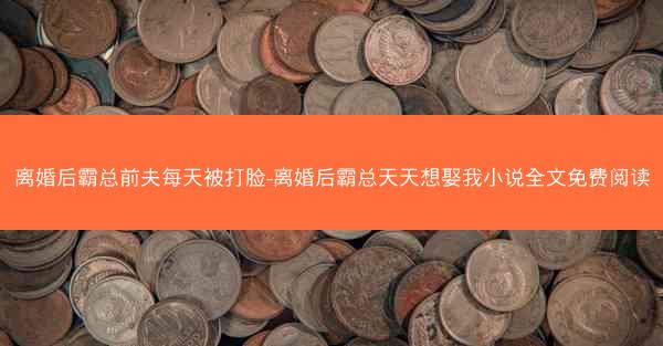 离婚后霸总前夫每天被打脸-离婚后霸总天天想娶我小说全文免费阅读