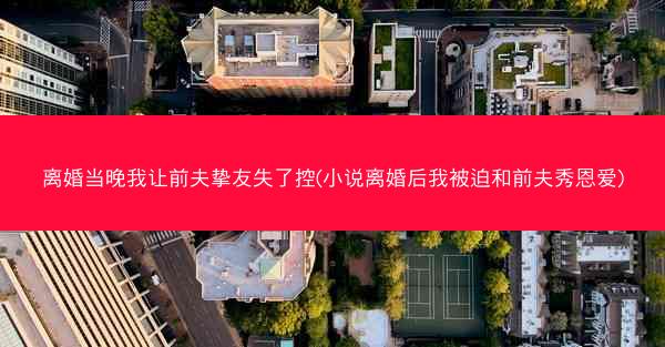 离婚当晚我让前夫挚友失了控(小说离婚后我被迫和前夫秀恩爱)