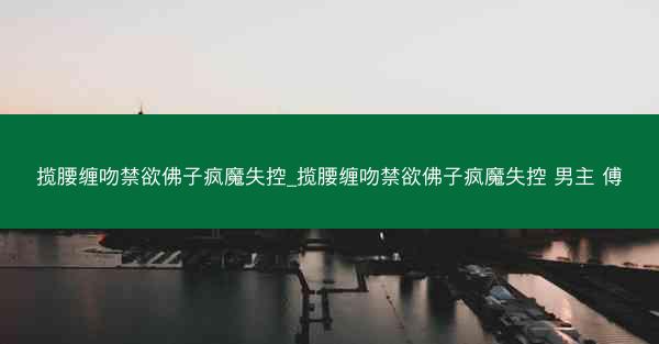 揽腰缠吻禁欲佛子疯魔失控_揽腰缠吻禁欲佛子疯魔失控 男主 傅