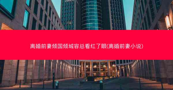 离婚前妻倾国倾城容总看红了眼(离婚前妻小说)