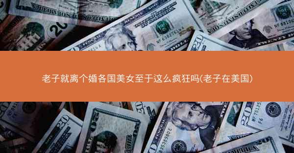 老子就离个婚各国美女至于这么疯狂吗(老子在美国)