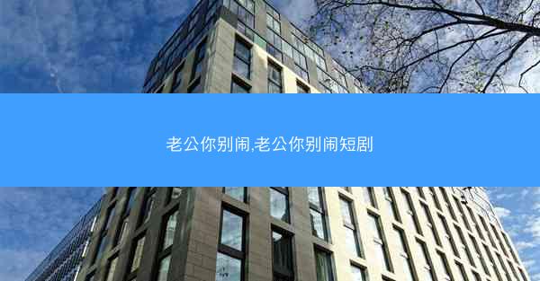 老公你别闹,老公你别闹短剧 老公你别闹,老公你别闹短剧