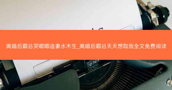 离婚后霸总哭唧唧追妻水木生_离婚后霸总天天想取我全文免费阅读