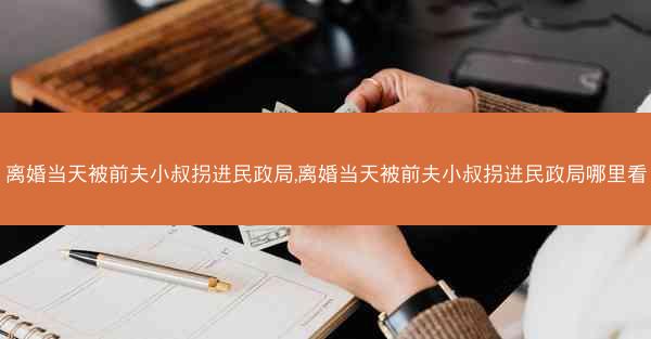 离婚当天被前夫小叔拐进民政局,离婚当天被前夫小叔拐进民政局哪里看 离婚当天被前夫小叔拐进民政局,离婚当天被前夫小叔拐进民政局哪里看