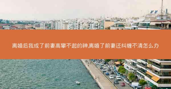 离婚后我成了前妻高攀不起的神,离婚了前妻还纠缠不清怎么办 离婚后我成了前妻高攀不起的神,离婚了前妻还纠缠不清怎么办