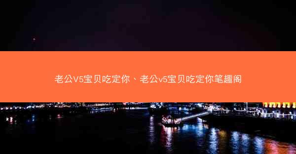 老公V5宝贝吃定你、老公v5宝贝吃定你笔趣阁