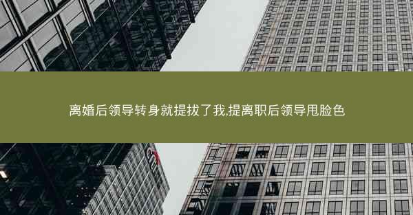 离婚后领导转身就提拔了我,提离职后领导甩脸色