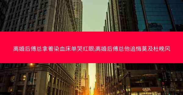 离婚后傅总拿着染血床单哭红眼;离婚后傅总他追悔莫及杜晚风