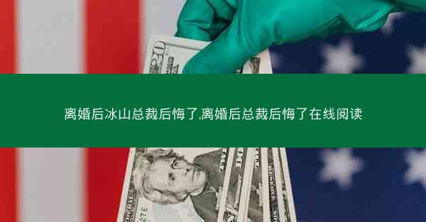 离婚后冰山总裁后悔了,离婚后总裁后悔了在线阅读