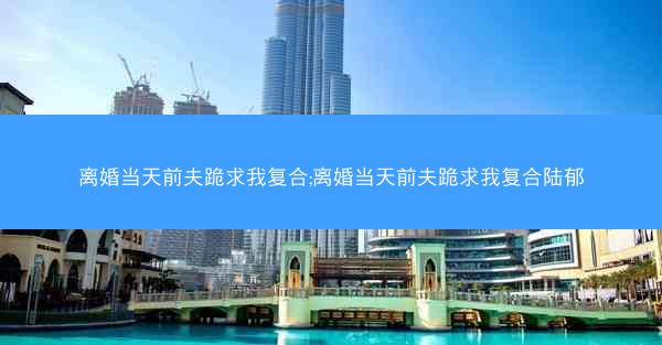 离婚当天前夫跪求我复合;离婚当天前夫跪求我复合陆郁