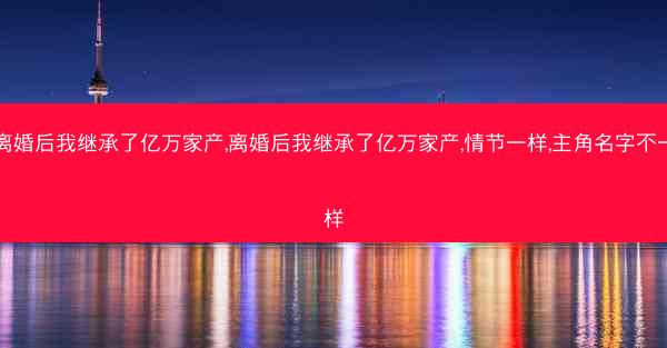 离婚后我继承了亿万家产,离婚后我继承了亿万家产,情节一样,主角名字不一样 离婚后我继承了亿万家产,离婚后我继承了亿万家产,情节一样,主角名字不一样