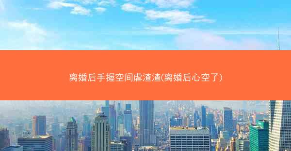 离婚后手握空间虐渣渣(离婚后心空了)