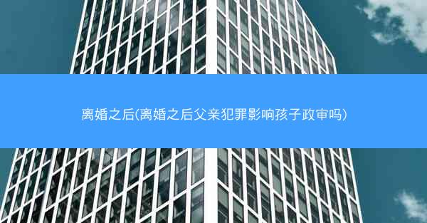 离婚之后(离婚之后父亲犯罪影响孩子政审吗)