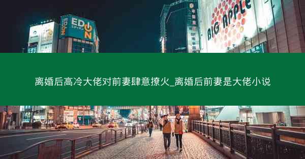 离婚后高冷大佬对前妻肆意撩火_离婚后前妻是大佬小说