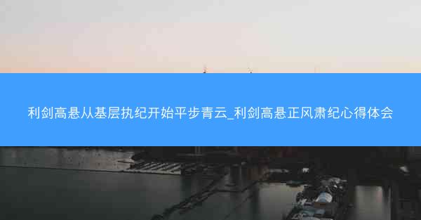 利剑高悬从基层执纪开始平步青云_利剑高悬正风肃纪心得体会