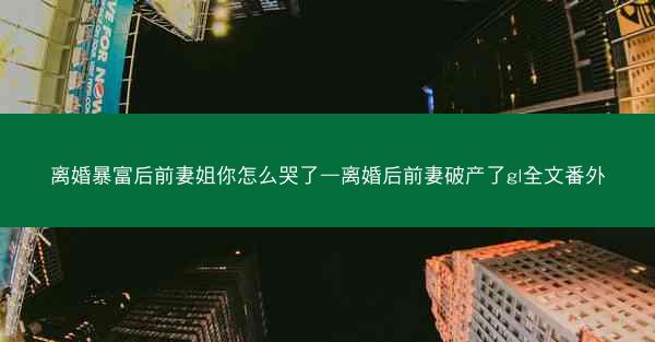 离婚暴富后前妻姐你怎么哭了—离婚后前妻破产了gl全文番外