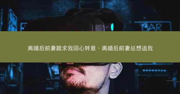 离婚后前妻跪求我回心转意、离婚后前妻总想追我