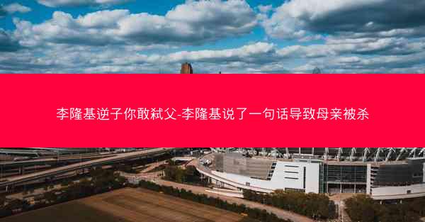 李隆基逆子你敢弑父-李隆基说了一句话导致母亲被杀
