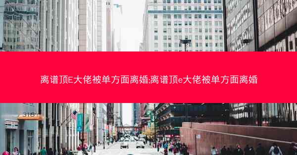离谱顶E大佬被单方面离婚;离谱顶e大佬被单方面离婚
