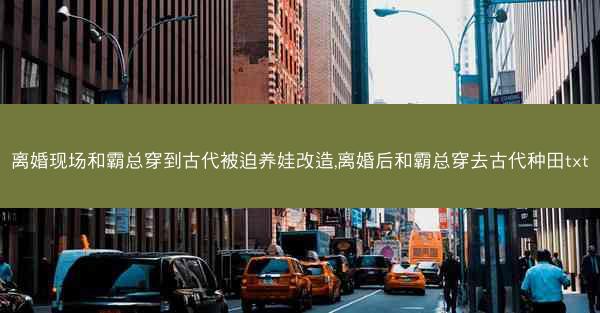 离婚现场和霸总穿到古代被迫养娃改造,离婚后和霸总穿去古代种田txt