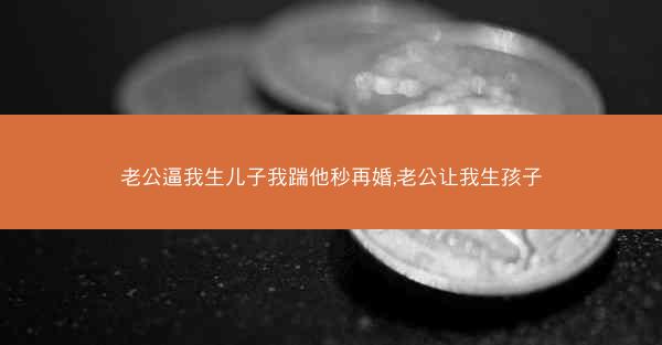 老公逼我生儿子我踹他秒再婚,老公让我生孩子