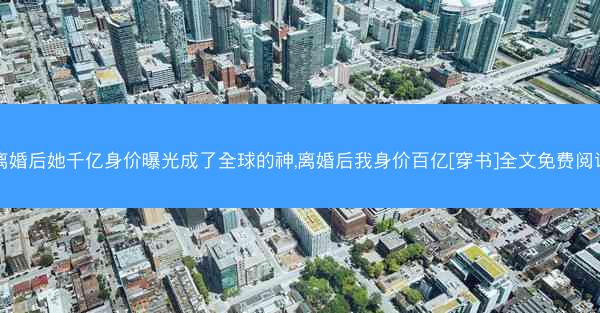 离婚后她千亿身价曝光成了全球的神,离婚后我身价百亿[穿书]全文免费阅读