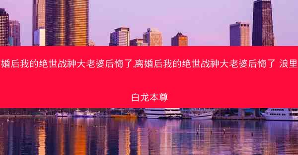 离婚后我的绝世战神大老婆后悔了,离婚后我的绝世战神大老婆后悔了 浪里小白龙本尊