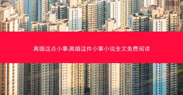 离婚这点小事;离婚这件小事小说全文免费阅读 离婚这点小事;离婚这件小事小说全文免费阅读