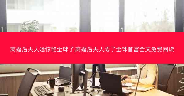 离婚后夫人她惊艳全球了,离婚后夫人成了全球首富全文免费阅读